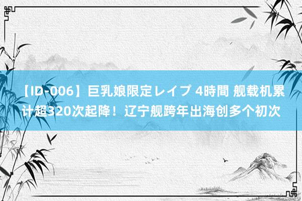 【ID-006】巨乳娘限定レイプ 4時間 舰载机累计超320次起降！辽宁舰跨年出海创多个初次