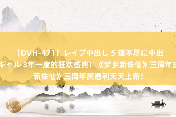 【DVH-471】レイプ中出し 5 理不尽に中出しされた7人のギャル 3年一度的狂欢盛典！《梦乡新诛仙》三周年庆福利天天上新！