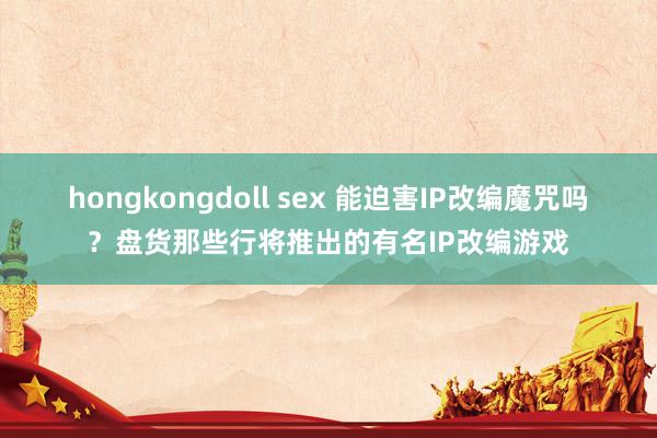 hongkongdoll sex 能迫害IP改编魔咒吗？盘货那些行将推出的有名IP改编游戏