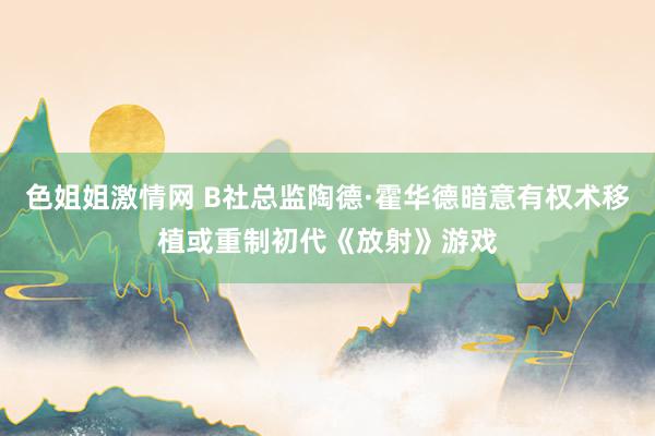 色姐姐激情网 B社总监陶德·霍华德暗意有权术移植或重制初代《放射》游戏