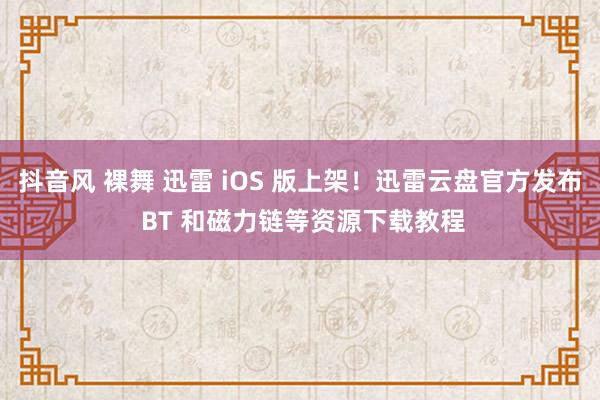 抖音风 裸舞 迅雷 iOS 版上架！迅雷云盘官方发布 BT 和磁力链等资源下载教程