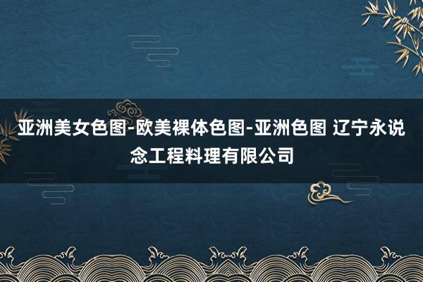 亚洲美女色图-欧美裸体色图-亚洲色图 辽宁永说念工程料理有限公司