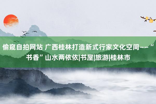 偷窥自拍网站 广西桂林打造新式行家文化空间——“书香”山水两依依|书屋|旅游|桂林市