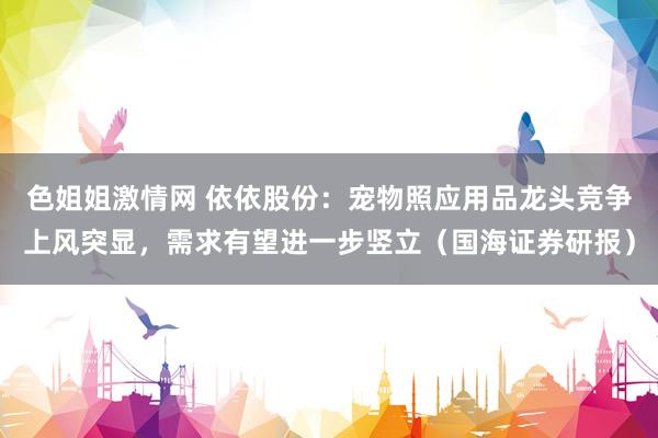 色姐姐激情网 依依股份：宠物照应用品龙头竞争上风突显，需求有望进一步竖立（国海证券研报）