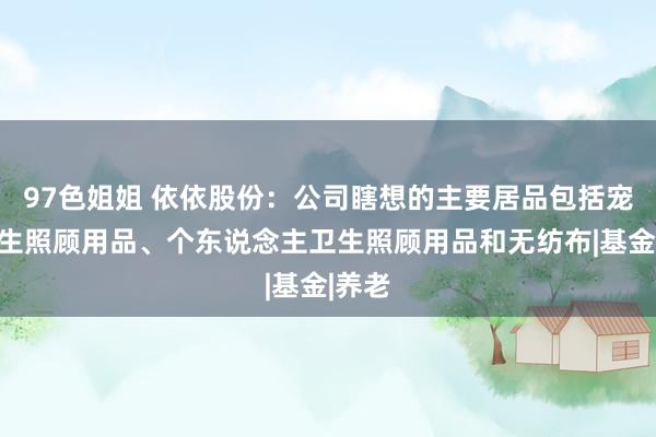 97色姐姐 依依股份：公司瞎想的主要居品包括宠物卫生照顾用品、个东说念主卫生照顾用品和无纺布|基金|养老