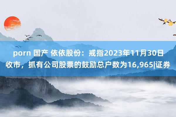 porn 国产 依依股份：戒指2023年11月30日收市，抓有公司股票的鼓励总户数为16，965|证券