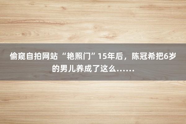 偷窥自拍网站 “艳照门”15年后，陈冠希把6岁的男儿养成了这么……