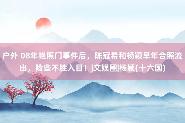 户外 08年艳照门事件后，陈冠希和杨颖早年合照流出，险些不胜入目！|文娱圈|杨颖(十六国)