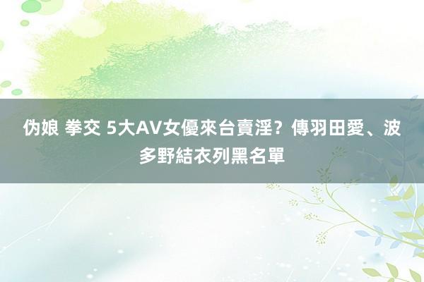 伪娘 拳交 5大AV女優來台賣淫？傳羽田愛、波多野結衣列黑名單