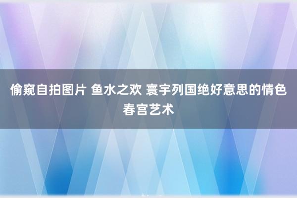 偷窥自拍图片 鱼水之欢 寰宇列国绝好意思的情色春宫艺术