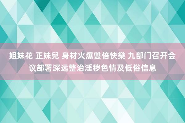 姐妹花 正妹兒 身材火爆雙倍快樂 九部门召开会议部署深远整治淫秽色情及低俗信息