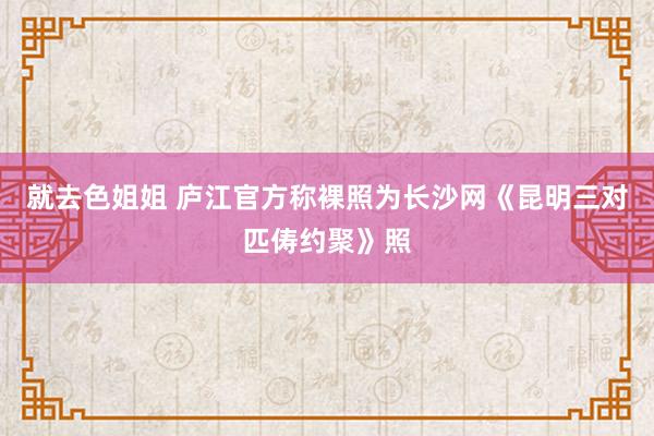 就去色姐姐 庐江官方称裸照为长沙网《昆明三对匹俦约聚》照