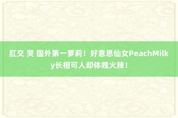 肛交 哭 国外第一萝莉！好意思仙女PeachMilky长相可人却体魄火辣！