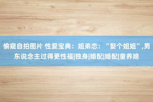 偷窥自拍图片 性爱宝典：姐弟恋：“娶个姐姐”,男东说念主过得更性福|独身|婚配|