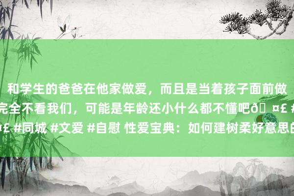 和学生的爸爸在他家做爱，而且是当着孩子面前做爱，太刺激了，孩子完全不看我们，可能