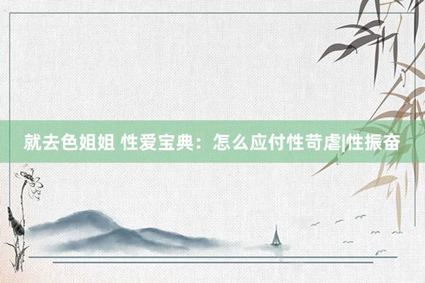 就去色姐姐 性爱宝典：怎么应付性苛虐|性振奋