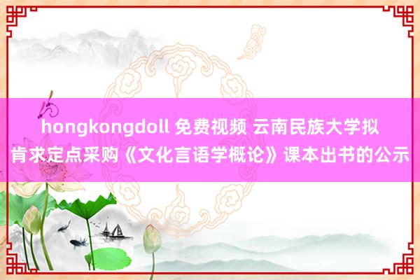 hongkongdoll 免费视频 云南民族大学拟肯求定点采购《文化言语学概论》