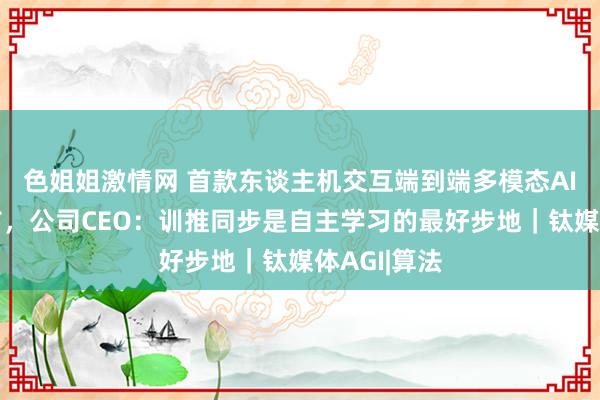 色姐姐激情网 首款东谈主机交互端到端多模态AI大模子发布，公司CEO：训推同步是